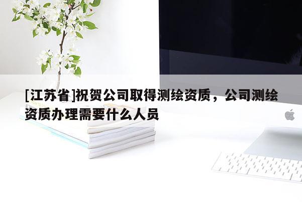 [江蘇省]祝賀公司取得測繪資質，公司測繪資質辦理需要什么人員