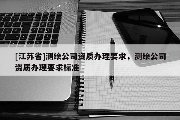 [江蘇省]測繪公司資質(zhì)辦理要求，測繪公司資質(zhì)辦理要求標(biāo)準(zhǔn)