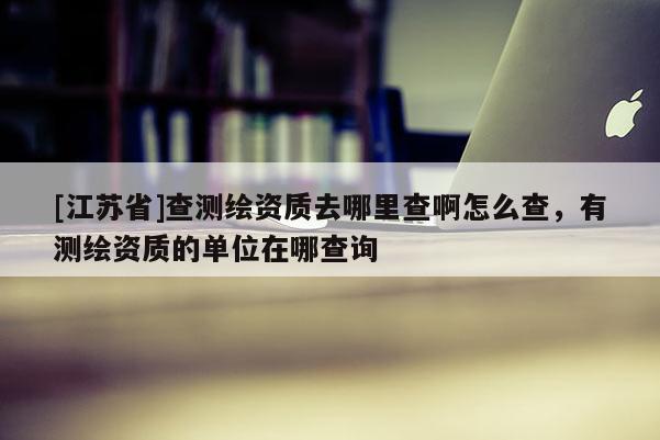[江蘇省]查測繪資質去哪里查啊怎么查，有測繪資質的單位在哪查詢