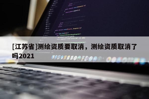 [江蘇省]測繪資質要取消，測繪資質取消了嗎2021