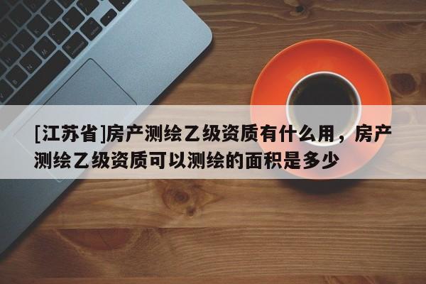 [江蘇省]房產(chǎn)測繪乙級資質(zhì)有什么用，房產(chǎn)測繪乙級資質(zhì)可以測繪的面積是多少