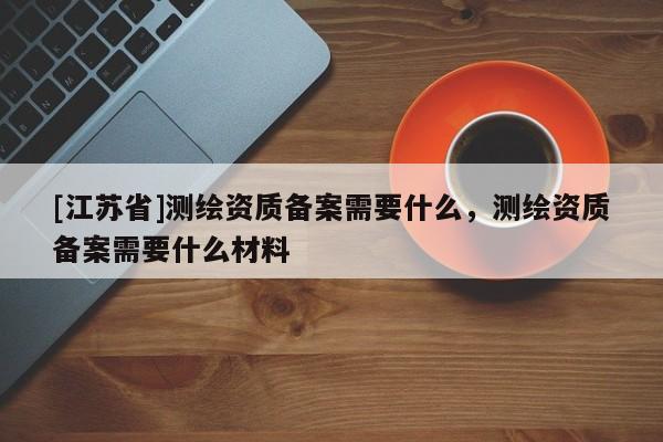 [江蘇省]測繪資質備案需要什么，測繪資質備案需要什么材料
