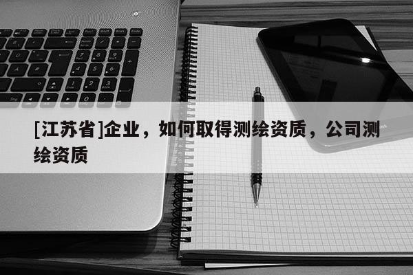 [江蘇省]企業(yè)，如何取得測繪資質(zhì)，公司測繪資質(zhì)