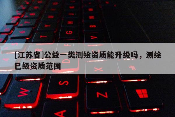 [江蘇省]公益一類測繪資質能升級嗎，測繪已級資質范圍