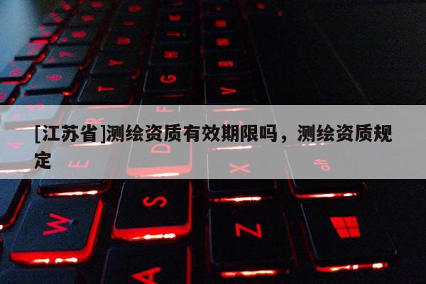 [江蘇省]測(cè)繪資質(zhì)有效期限嗎，測(cè)繪資質(zhì)規(guī)定