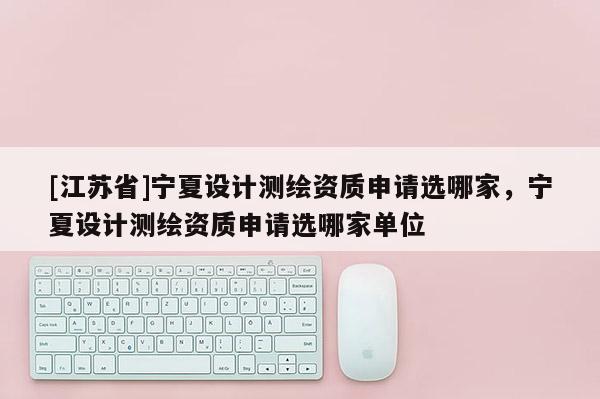 [江蘇省]寧夏設計測繪資質申請選哪家，寧夏設計測繪資質申請選哪家單位