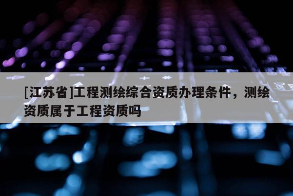 [江蘇省]工程測繪綜合資質(zhì)辦理條件，測繪資質(zhì)屬于工程資質(zhì)嗎