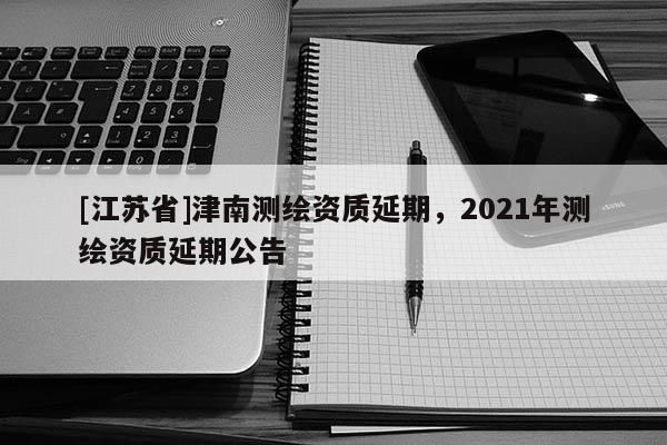 [江蘇省]津南測(cè)繪資質(zhì)延期，2021年測(cè)繪資質(zhì)延期公告