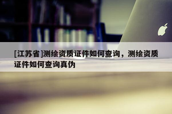 [江蘇省]測繪資質證件如何查詢，測繪資質證件如何查詢真偽