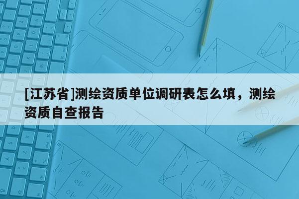 [江蘇省]測繪資質單位調研表怎么填，測繪資質自查報告