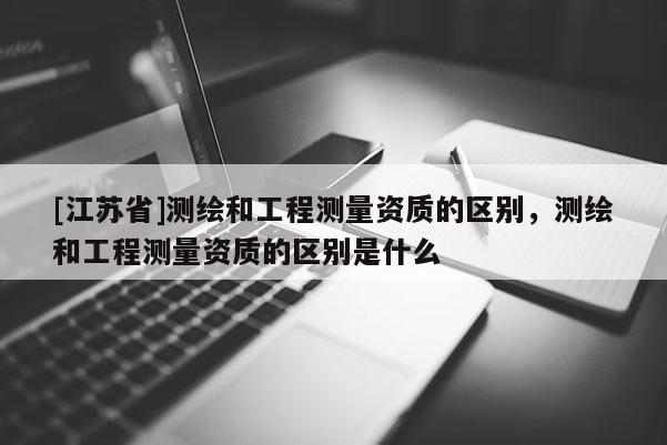 [江蘇省]測繪和工程測量資質的區別，測繪和工程測量資質的區別是什么