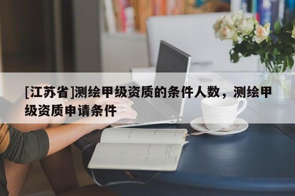 [江蘇省]測繪甲級資質的條件人數，測繪甲級資質申請條件