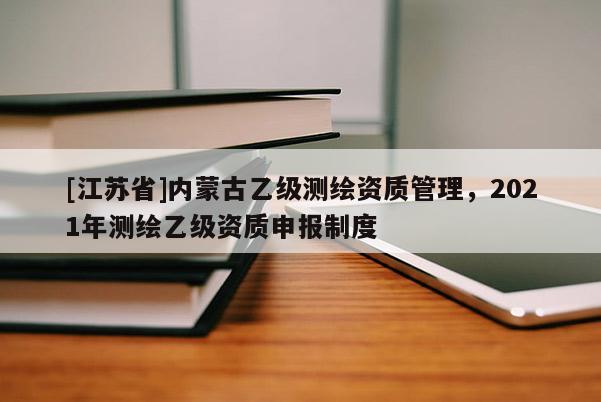 [江蘇省]內(nèi)蒙古乙級(jí)測(cè)繪資質(zhì)管理，2021年測(cè)繪乙級(jí)資質(zhì)申報(bào)制度