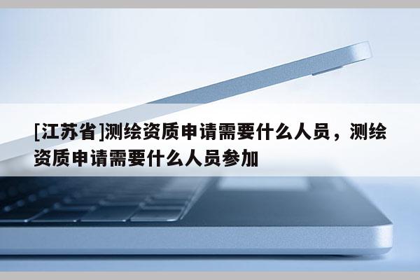 [江蘇省]測繪資質申請需要什么人員，測繪資質申請需要什么人員參加