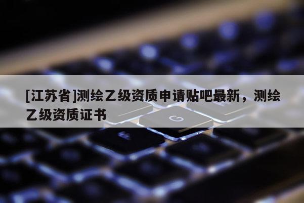 [江蘇省]測繪乙級資質申請貼吧最新，測繪乙級資質證書