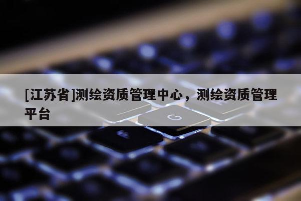 [江蘇省]測繪資質管理中心，測繪資質管理平臺
