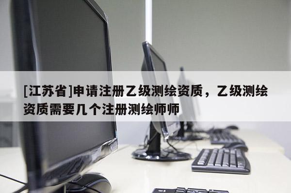 [江蘇省]申請(qǐng)注冊(cè)乙級(jí)測(cè)繪資質(zhì)，乙級(jí)測(cè)繪資質(zhì)需要幾個(gè)注冊(cè)測(cè)繪師師