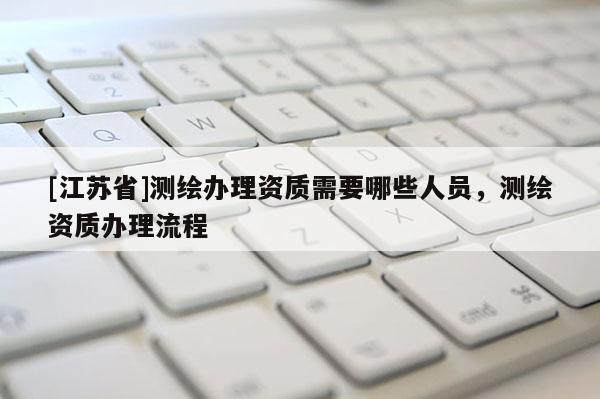 [江蘇省]測(cè)繪辦理資質(zhì)需要哪些人員，測(cè)繪資質(zhì)辦理流程