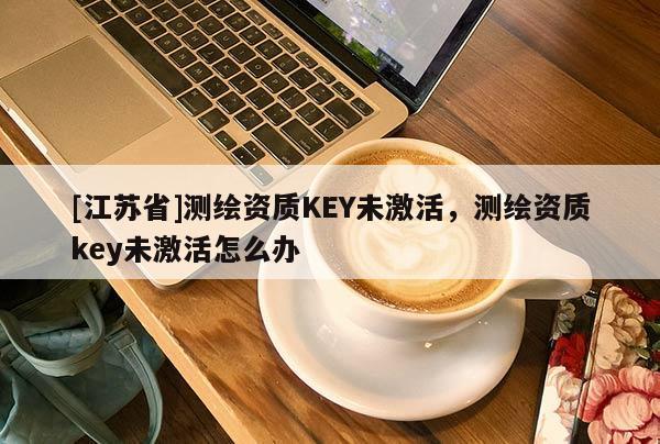 [江蘇省]測繪資質(zhì)KEY未激活，測繪資質(zhì)key未激活怎么辦