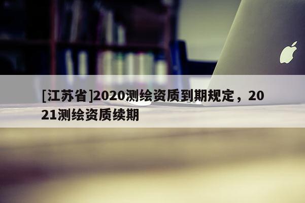 [江蘇省]2020測繪資質到期規定，2021測繪資質續期