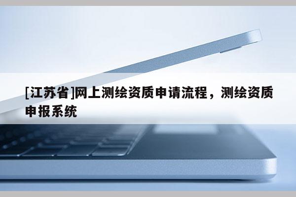 [江蘇省]網(wǎng)上測繪資質申請流程，測繪資質申報系統(tǒng)