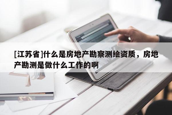 [江蘇省]什么是房地產勘察測繪資質，房地產勘測是做什么工作的啊