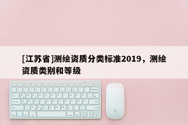 [江蘇省]測繪資質(zhì)分類標(biāo)準(zhǔn)2019，測繪資質(zhì)類別和等級