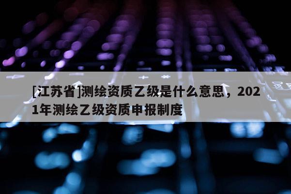 [江蘇省]測繪資質(zhì)乙級是什么意思，2021年測繪乙級資質(zhì)申報制度