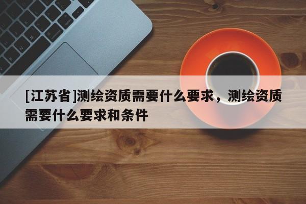 [江蘇省]測繪資質(zhì)需要什么要求，測繪資質(zhì)需要什么要求和條件