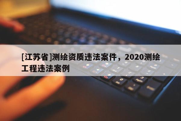 [江蘇省]測繪資質違法案件，2020測繪工程違法案例