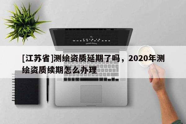 [江蘇省]測繪資質(zhì)延期了嗎，2020年測繪資質(zhì)續(xù)期怎么辦理