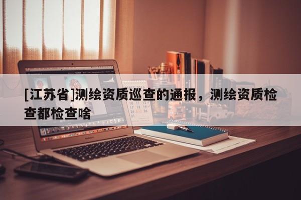 [江蘇省]測繪資質(zhì)巡查的通報，測繪資質(zhì)檢查都檢查啥