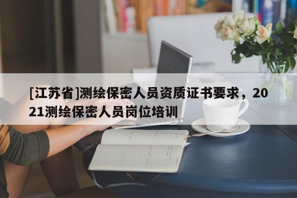 [江蘇省]測繪保密人員資質證書要求，2021測繪保密人員崗位培訓