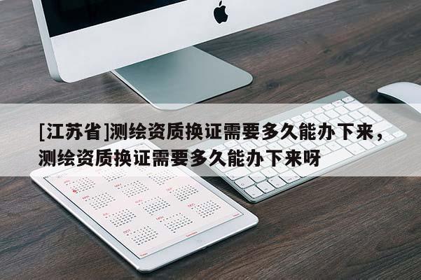 [江蘇省]測繪資質換證需要多久能辦下來，測繪資質換證需要多久能辦下來呀