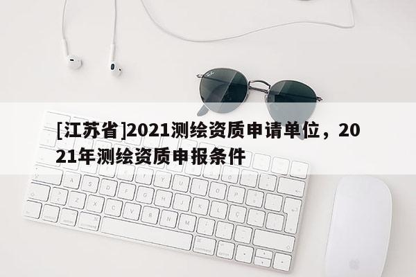 [江蘇省]2021測繪資質(zhì)申請單位，2021年測繪資質(zhì)申報(bào)條件