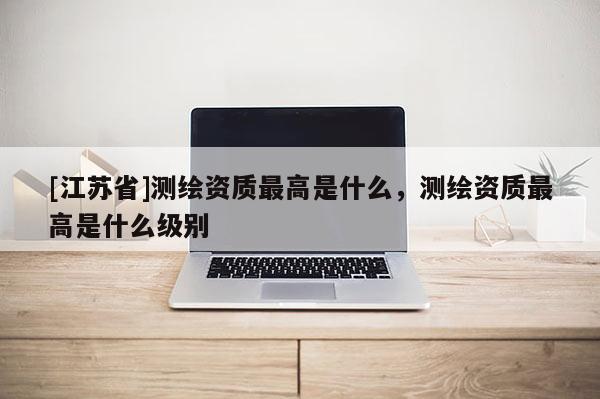 [江蘇省]測(cè)繪資質(zhì)最高是什么，測(cè)繪資質(zhì)最高是什么級(jí)別