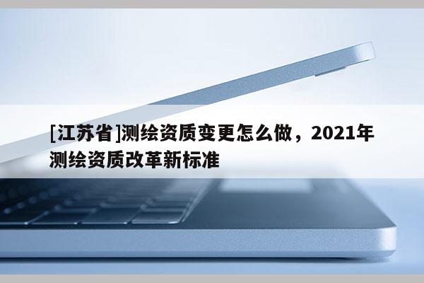 [江蘇省]測繪資質(zhì)變更怎么做，2021年測繪資質(zhì)改革新標準