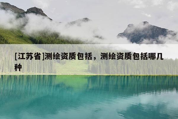 [江蘇省]測繪資質包括，測繪資質包括哪幾種