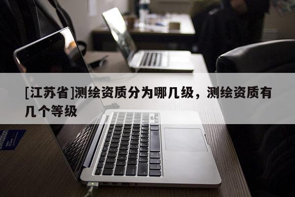 [江蘇省]測(cè)繪資質(zhì)分為哪幾級(jí)，測(cè)繪資質(zhì)有幾個(gè)等級(jí)