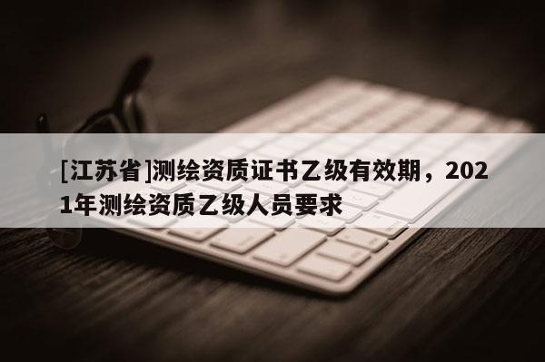 [江蘇省]測繪資質證書乙級有效期，2021年測繪資質乙級人員要求