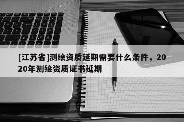 [江蘇省]測繪資質延期需要什么條件，2020年測繪資質證書延期