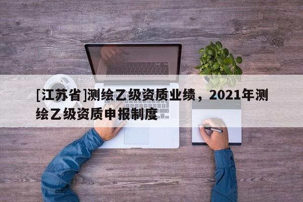 [江蘇省]測繪乙級資質(zhì)業(yè)績，2021年測繪乙級資質(zhì)申報制度