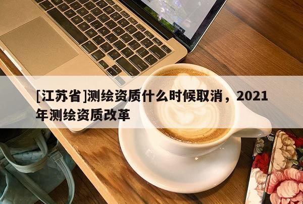 [江蘇省]測繪資質什么時候取消，2021年測繪資質改革
