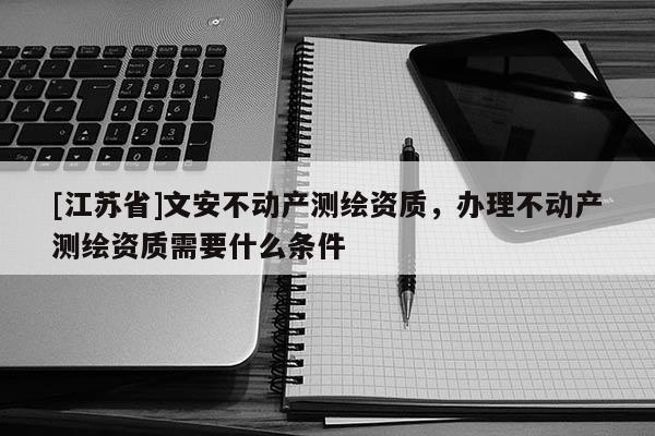 [江蘇省]文安不動產測繪資質，辦理不動產測繪資質需要什么條件