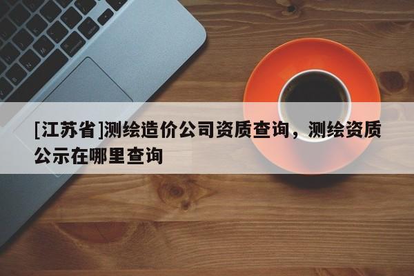 [江蘇省]測繪造價公司資質(zhì)查詢，測繪資質(zhì)公示在哪里查詢