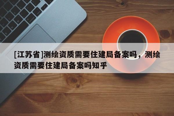 [江蘇省]測繪資質需要住建局備案嗎，測繪資質需要住建局備案嗎知乎