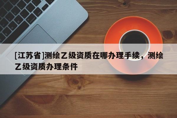 [江蘇省]測(cè)繪乙級(jí)資質(zhì)在哪辦理手續(xù)，測(cè)繪乙級(jí)資質(zhì)辦理?xiàng)l件