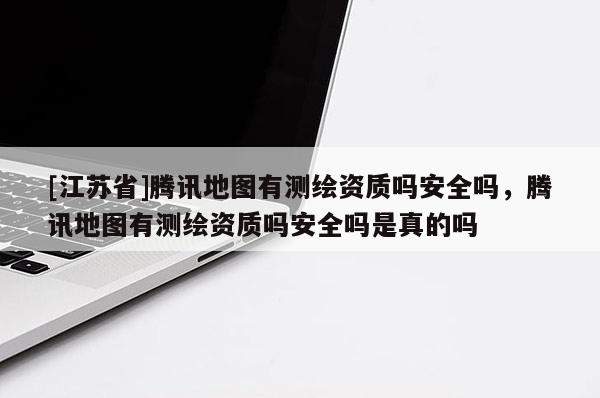 [江蘇省]騰訊地圖有測繪資質(zhì)嗎安全嗎，騰訊地圖有測繪資質(zhì)嗎安全嗎是真的嗎
