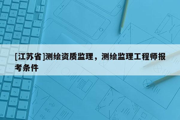 [江蘇省]測繪資質(zhì)監(jiān)理，測繪監(jiān)理工程師報考條件