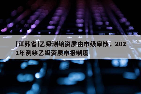 [江蘇省]乙級測繪資質由市級審核，2021年測繪乙級資質申報制度